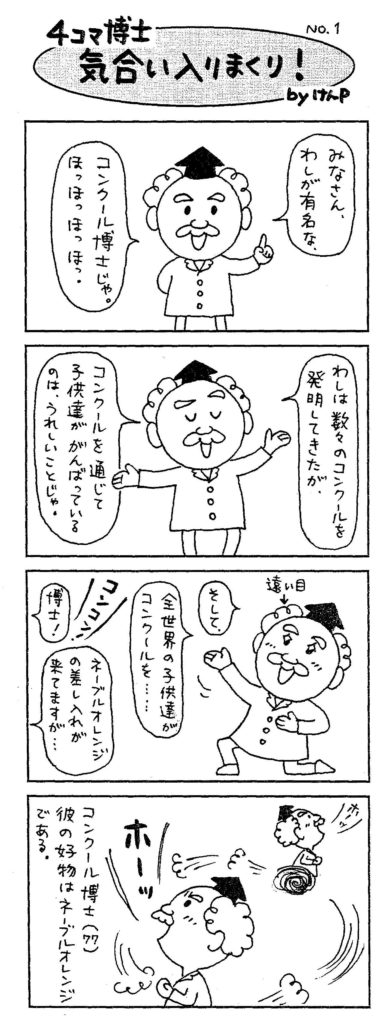 4コマ博士気合入りまくり!byけんP みなさんわしが有名なコンクール博士じゃ。ほっほっほっほ。わしは数々のコンクールが発明してきたが、コンクールを通じて子供達が頑張っているのは、嬉しいことじゃ。そして、全世界の子供達がコンクールを…。「博士!ネーブルオレンジの差し入れが来てますが…」コンクール博士(77歳)彼の好物はネーブルオレンジである。